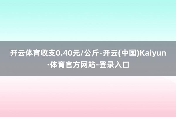 开云体育收支0.40元/公斤-开云(中国)Kaiyun·体育官方网站-登录入口