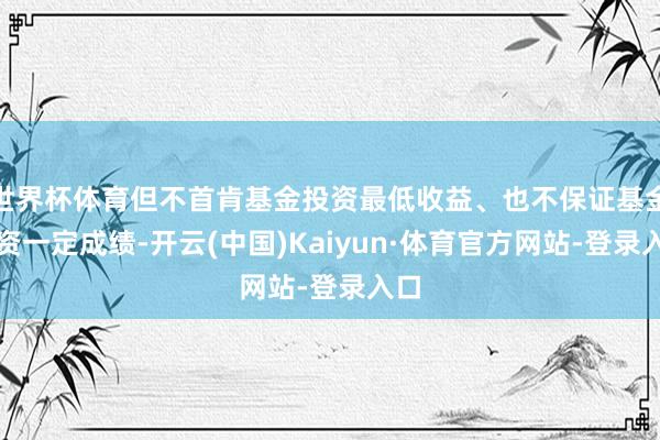 世界杯体育但不首肯基金投资最低收益、也不保证基金投资一定成绩-开云(中国)Kaiyun·体育官方网站-登录入口
