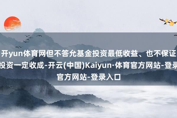开yun体育网但不答允基金投资最低收益、也不保证基金投资一定收成-开云(中国)Kaiyun·体育官方网站-登录入口