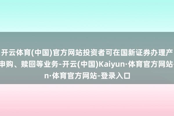 开云体育(中国)官方网站投资者可在国新证券办理产物开户及申购、赎回等业务-开云(中国)Kaiyun·体育官方网站-登录入口