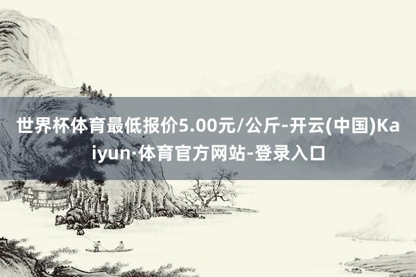世界杯体育最低报价5.00元/公斤-开云(中国)Kaiyun·体育官方网站-登录入口