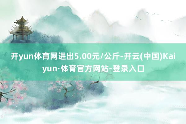 开yun体育网进出5.00元/公斤-开云(中国)Kaiyun·体育官方网站-登录入口