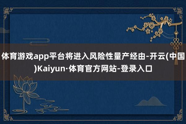 体育游戏app平台将进入风险性量产经由-开云(中国)Kaiyun·体育官方网站-登录入口