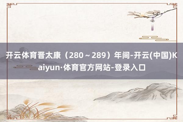 开云体育晋太康（280～289）年间-开云(中国)Kaiyun·体育官方网站-登录入口
