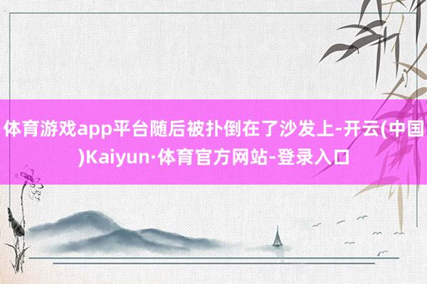 体育游戏app平台随后被扑倒在了沙发上-开云(中国)Kaiyun·体育官方网站-登录入口