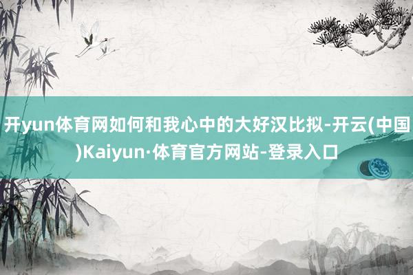 开yun体育网如何和我心中的大好汉比拟-开云(中国)Kaiyun·体育官方网站-登录入口