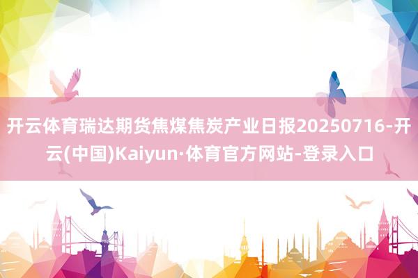 开云体育瑞达期货焦煤焦炭产业日报20250716-开云(中国)Kaiyun·体育官方网站-登录入口