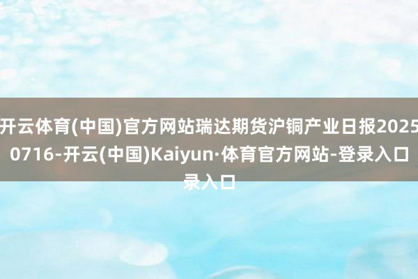 开云体育(中国)官方网站瑞达期货沪铜产业日报20250716-开云(中国)Kaiyun·体育官方网站-登录入口