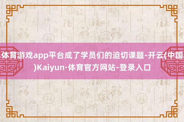 体育游戏app平台成了学员们的迫切课题-开云(中国)Kaiyun·体育官方网站-登录入口