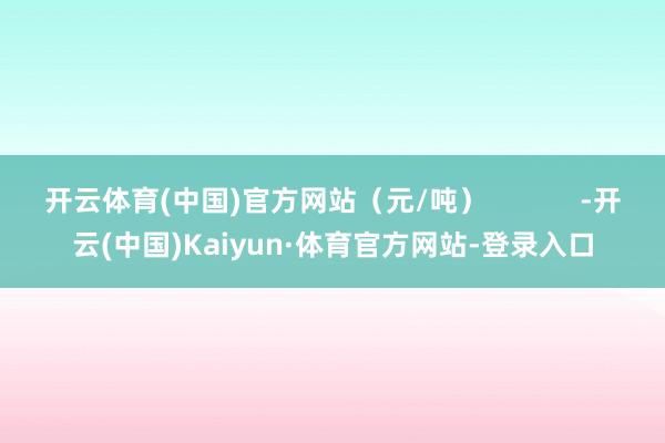 开云体育(中国)官方网站（元/吨）            -开云(中国)Kaiyun·体育官方网站-登录入口