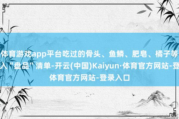 体育游戏app平台吃过的骨头、鱼鳞、肥皂、橘子等齐被纳入“盘品”清单-开云(中国)Kaiyun·体育官方网站-登录入口