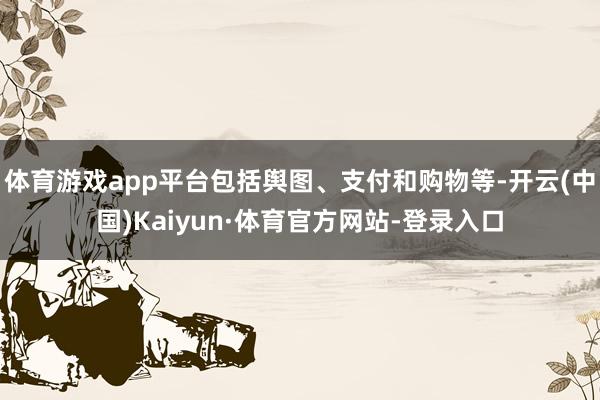 体育游戏app平台包括舆图、支付和购物等-开云(中国)Kaiyun·体育官方网站-登录入口