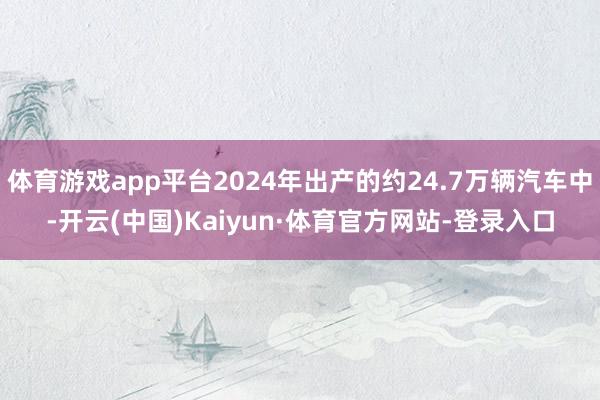 体育游戏app平台2024年出产的约24.7万辆汽车中-开云(中国)Kaiyun·体育官方网站-登录入口