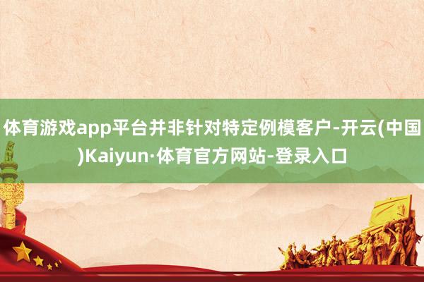 体育游戏app平台并非针对特定例模客户-开云(中国)Kaiyun·体育官方网站-登录入口