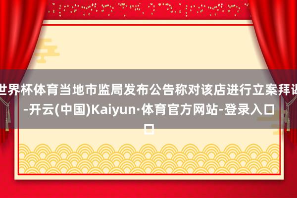 世界杯体育当地市监局发布公告称对该店进行立案拜谒-开云(中国)Kaiyun·体育官方网站-登录入口