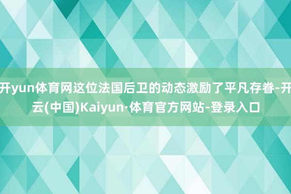 开yun体育网这位法国后卫的动态激励了平凡存眷-开云(中国)Kaiyun·体育官方网站-登录入口