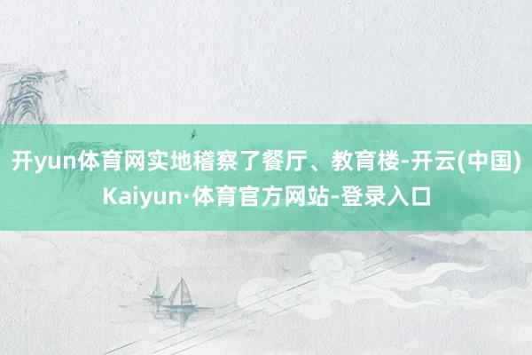 开yun体育网实地稽察了餐厅、教育楼-开云(中国)Kaiyun·体育官方网站-登录入口
