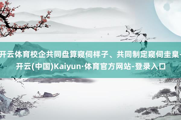 开云体育校企共同盘算窥伺样子、共同制定窥伺圭臬-开云(中国)Kaiyun·体育官方网站-登录入口