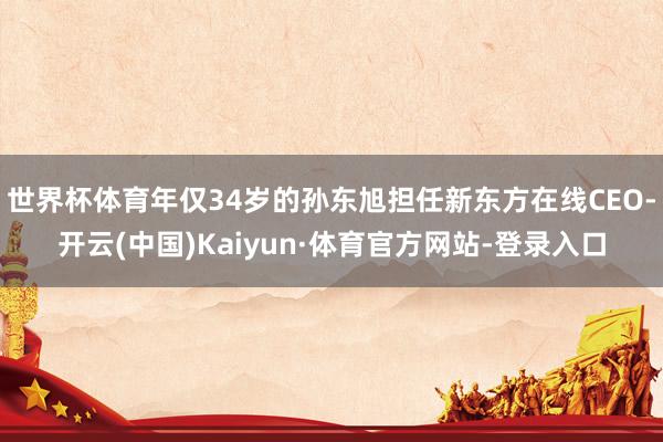 世界杯体育年仅34岁的孙东旭担任新东方在线CEO-开云(中国)Kaiyun·体育官方网站-登录入口