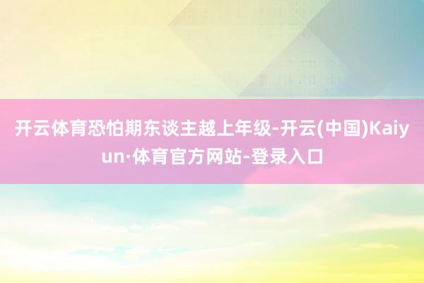 开云体育恐怕期东谈主越上年级-开云(中国)Kaiyun·体育官方网站-登录入口