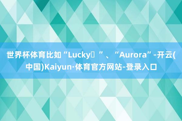 世界杯体育比如“Lucky✨”、“Aurora”-开云(中国)Kaiyun·体育官方网站-登录入口