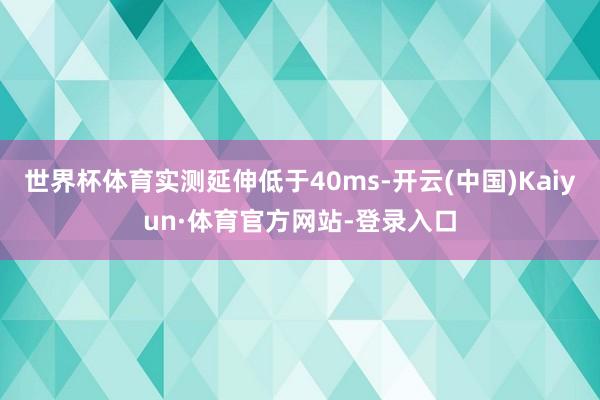 世界杯体育实测延伸低于40ms-开云(中国)Kaiyun·体育官方网站-登录入口