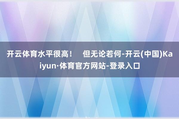 开云体育水平很高！   但无论若何-开云(中国)Kaiyun·体育官方网站-登录入口