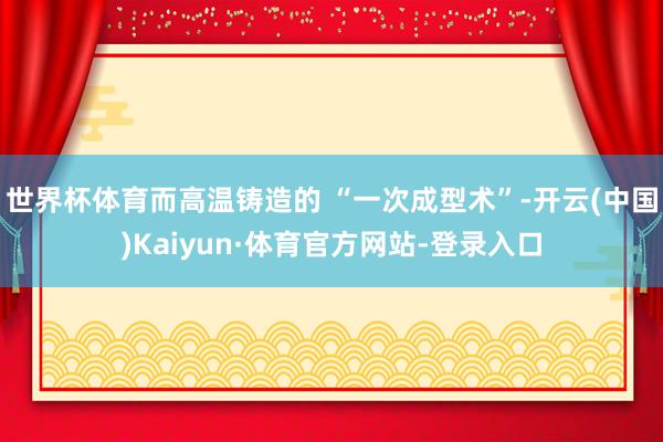 世界杯体育而高温铸造的 “一次成型术”-开云(中国)Kaiyun·体育官方网站-登录入口
