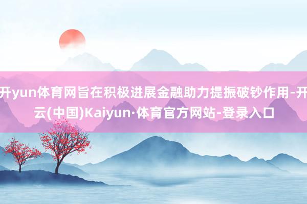 开yun体育网旨在积极进展金融助力提振破钞作用-开云(中国)Kaiyun·体育官方网站-登录入口