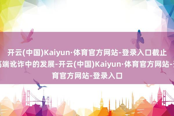 开云(中国)Kaiyun·体育官方网站-登录入口截止了其在高端讹诈中的发展-开云(中国)Kaiyun·体育官方网站-登录入口