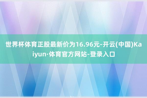 世界杯体育正股最新价为16.96元-开云(中国)Kaiyun·体育官方网站-登录入口