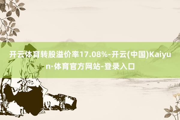 开云体育转股溢价率17.08%-开云(中国)Kaiyun·体育官方网站-登录入口