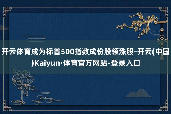开云体育成为标普500指数成份股领涨股-开云(中国)Kaiyun·体育官方网站-登录入口