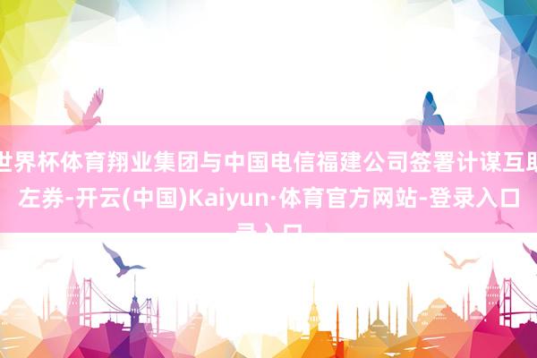 世界杯体育翔业集团与中国电信福建公司签署计谋互助左券-开云(中国)Kaiyun·体育官方网站-登录入口