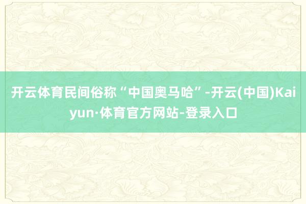 开云体育民间俗称“中国奥马哈”-开云(中国)Kaiyun·体育官方网站-登录入口
