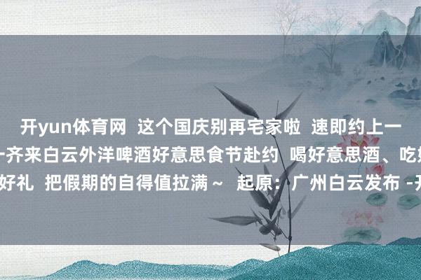 开yun体育网 这个国庆别再宅家啦 速即约上一又友、带上家东说念主 一齐来白云外洋啤酒好意思食节赴约 喝好意思酒、吃好菜、听音乐、赢好礼 把假期的自得值拉满~ 起原:广州白云发布 -开云(中国)Kaiyun·体育官方网站-登录入口