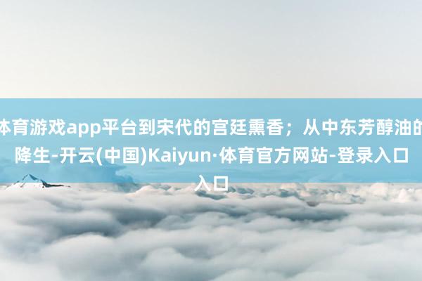 体育游戏app平台到宋代的宫廷熏香;从中东芳醇油的降生-开云(中国)Kaiyun·体育官方网站-登录入口