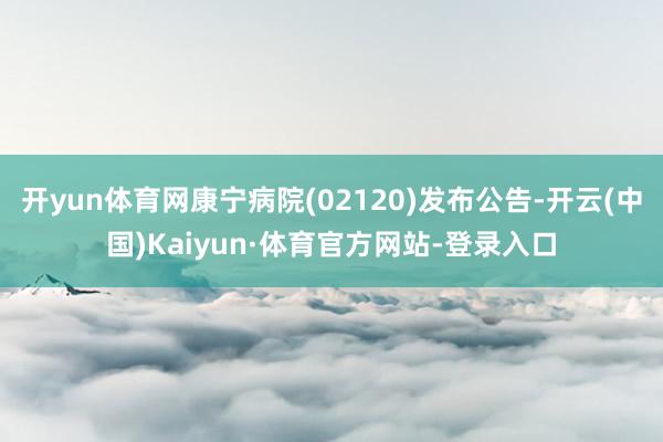 开yun体育网康宁病院(02120)发布公告-开云(中国)Kaiyun·体育官方网站-登录入口
