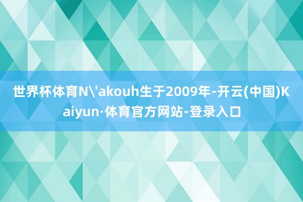 世界杯体育N'akouh生于2009年-开云(中国)Kaiyun·体育官方网站-登录入口