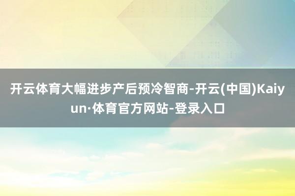 开云体育大幅进步产后预冷智商-开云(中国)Kaiyun·体育官方网站-登录入口