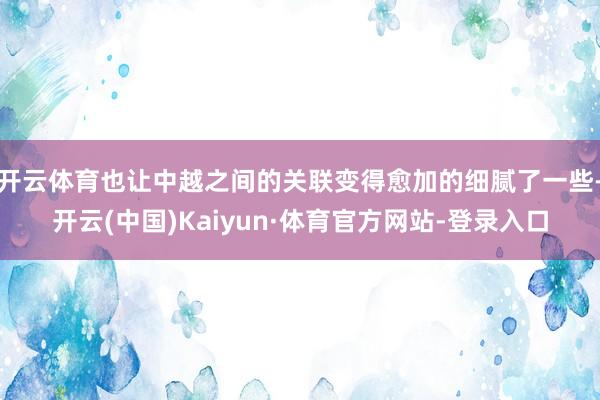 开云体育也让中越之间的关联变得愈加的细腻了一些-开云(中国)Kaiyun·体育官方网站-登录入口