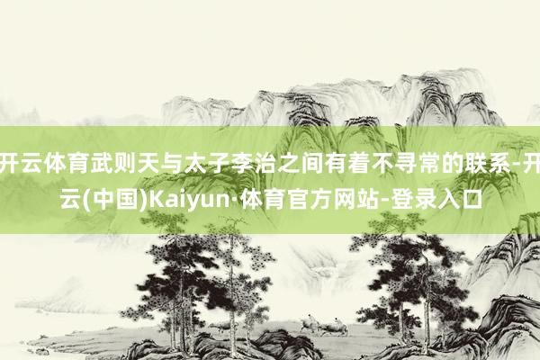 开云体育武则天与太子李治之间有着不寻常的联系-开云(中国)Kaiyun·体育官方网站-登录入口