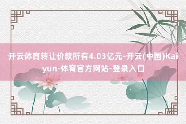 开云体育转让价款所有4.03亿元-开云(中国)Kaiyun·体育官方网站-登录入口