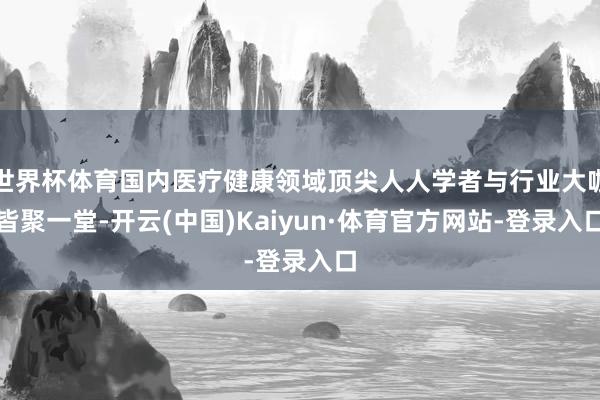 世界杯体育国内医疗健康领域顶尖人人学者与行业大咖皆聚一堂-开云(中国)Kaiyun·体育官方网站-登录入口