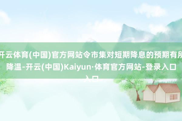 开云体育(中国)官方网站令市集对短期降息的预期有所降温-开云(中国)Kaiyun·体育官方网站-登录入口
