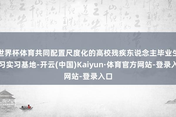 世界杯体育共同配置尺度化的高校残疾东说念主毕业生见习实习基地-开云(中国)Kaiyun·体育官方网站-登录入口