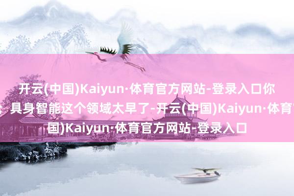 开云(中国)Kaiyun·体育官方网站-登录入口你们下场实在太晚了；具身智能这个领域太早了-开云(中国)Kaiyun·体育官方网站-登录入口