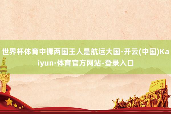 世界杯体育中挪两国王人是航运大国-开云(中国)Kaiyun·体育官方网站-登录入口