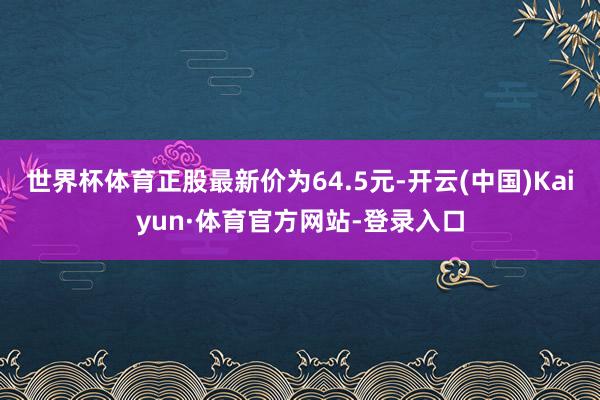 世界杯体育正股最新价为64.5元-开云(中国)Kaiyun·体育官方网站-登录入口