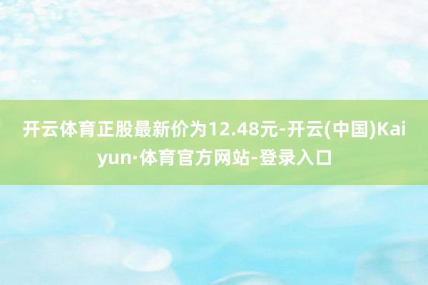 开云体育正股最新价为12.48元-开云(中国)Kaiyun·体育官方网站-登录入口
